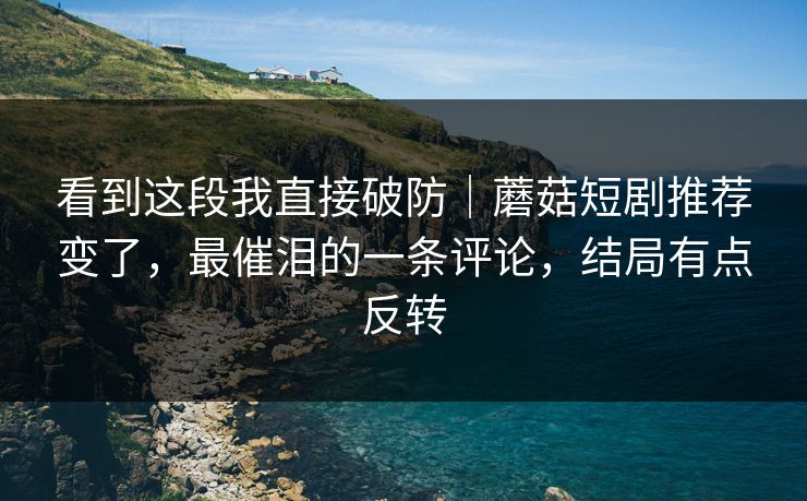 看到这段我直接破防｜蘑菇短剧推荐变了，最催泪的一条评论，结局有点反转