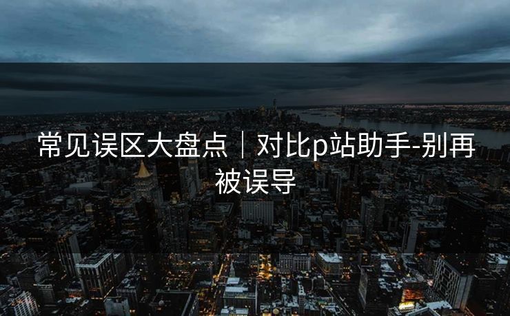 常见误区大盘点｜对比p站助手-别再被误导