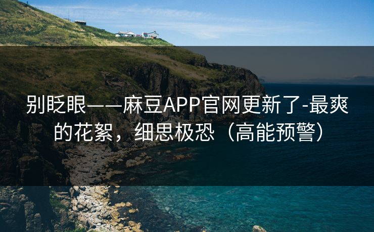 别眨眼——麻豆APP官网更新了-最爽的花絮，细思极恐（高能预警）