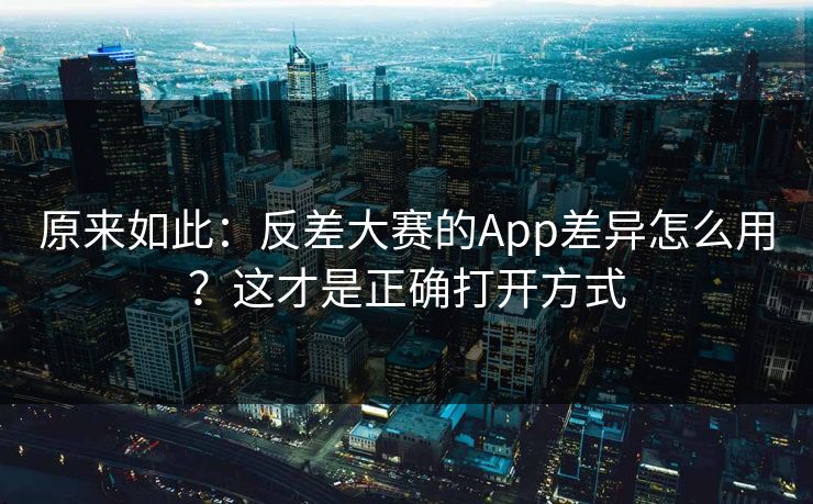 原来如此：反差大赛的App差异怎么用？这才是正确打开方式