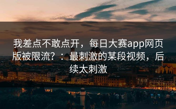 我差点不敢点开，每日大赛app网页版被限流？：最刺激的某段视频，后续太刺激