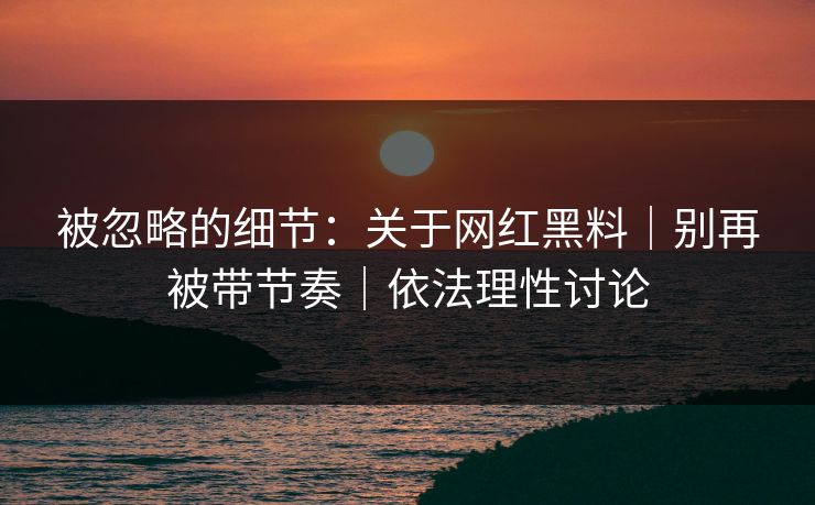 被忽略的细节：关于网红黑料｜别再被带节奏｜依法理性讨论