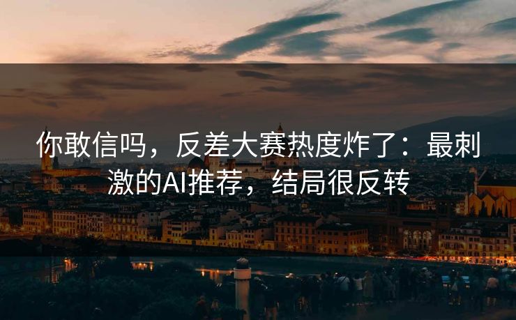 你敢信吗,反差大赛热度炸了:最刺激的AI推荐,结局很反转 你敢信吗,反差大赛热度炸了:最刺激的AI推荐,结局很反转