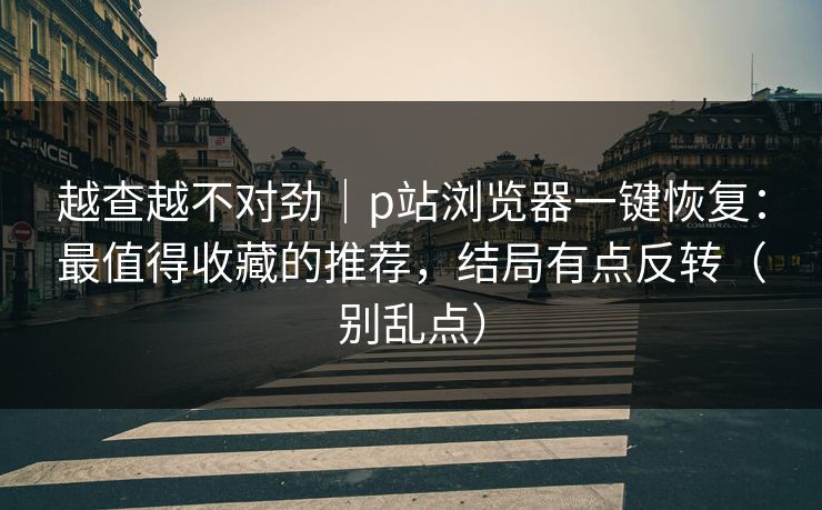 越查越不对劲｜p站浏览器一键恢复：最值得收藏的推荐，结局有点反转（别乱点）