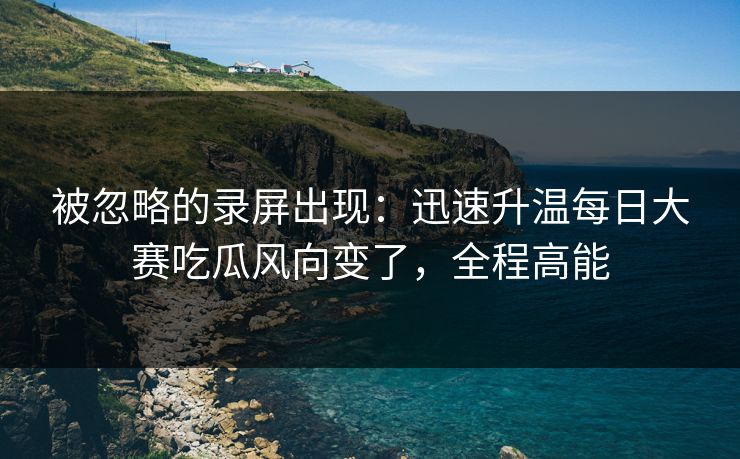 被忽略的录屏出现:迅速升温每日大赛吃瓜风向变了,全程高能 被忽略的录屏出现:迅速升温每日大赛吃瓜风向变了,全程高能