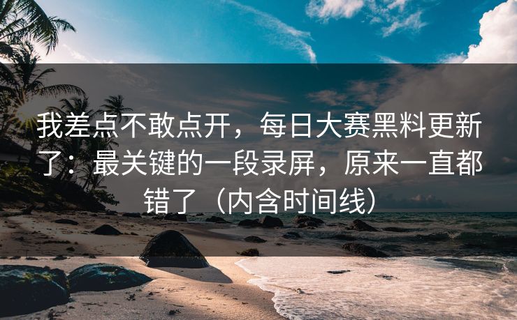 我差点不敢点开，每日大赛黑料更新了：最关键的一段录屏，原来一直都错了（内含时间线）