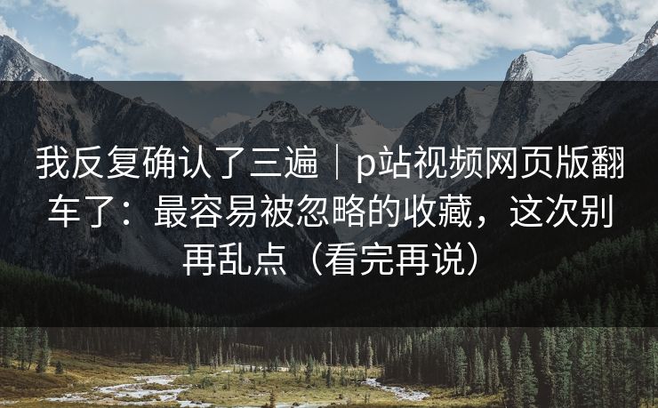 我反复确认了三遍|p站视频网页版翻车了:最容易被忽略的收藏,这次别再乱点(看完再说) 我反复确认了三遍|p站视频网页版翻车了:最容易被忽略的收藏,这次别再乱点(看完再说)