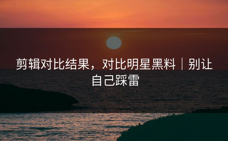 剪辑对比结果,对比明星黑料|别让自己踩雷 剪辑对比结果,对比明星黑料|别让自己踩雷