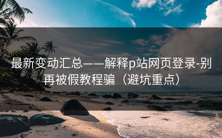 最新变动汇总——解释p站网页登录-别再被假教程骗（避坑重点）