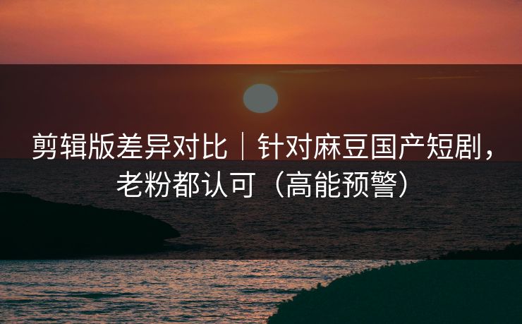 剪辑版差异对比|针对麻豆国产短剧,老粉都认可(高能预警) 剪辑版差异对比|针对麻豆国产短剧,老粉都认可(高能预警)