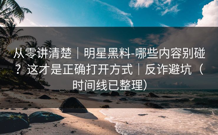 从零讲清楚|明星黑料-哪些内容别碰?这才是正确打开方式|反诈避坑(时间线已整理) 从零讲清楚|明星黑料-哪些内容别碰?这才是正确打开方式|反诈避坑(时间线已整理)