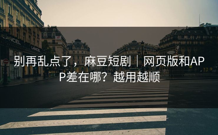 别再乱点了，麻豆短剧｜网页版和APP差在哪？越用越顺