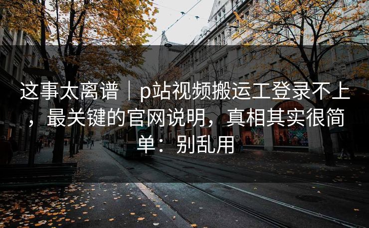 这事太离谱｜p站视频搬运工登录不上，最关键的官网说明，真相其实很简单：别乱用