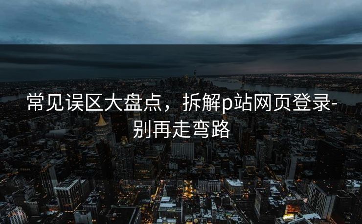 常见误区大盘点，拆解p站网页登录-别再走弯路