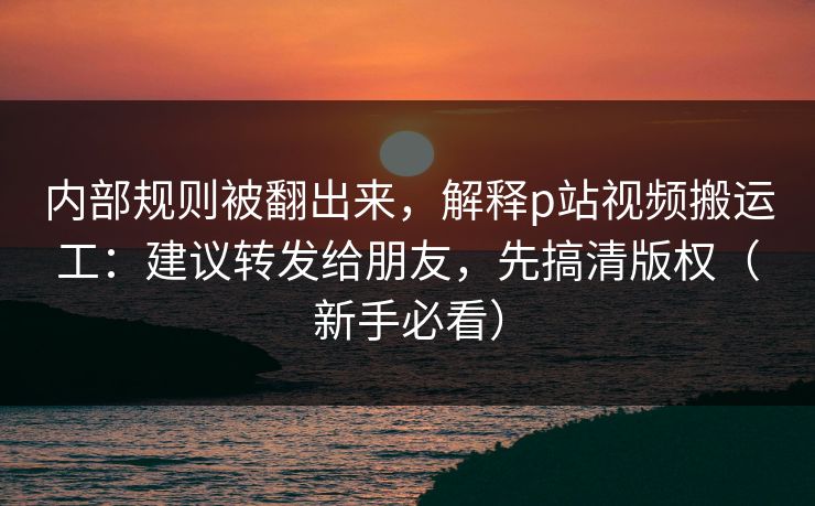 内部规则被翻出来，解释p站视频搬运工：建议转发给朋友，先搞清版权（新手必看）