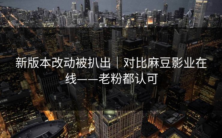 新版本改动被扒出｜对比麻豆影业在线——老粉都认可