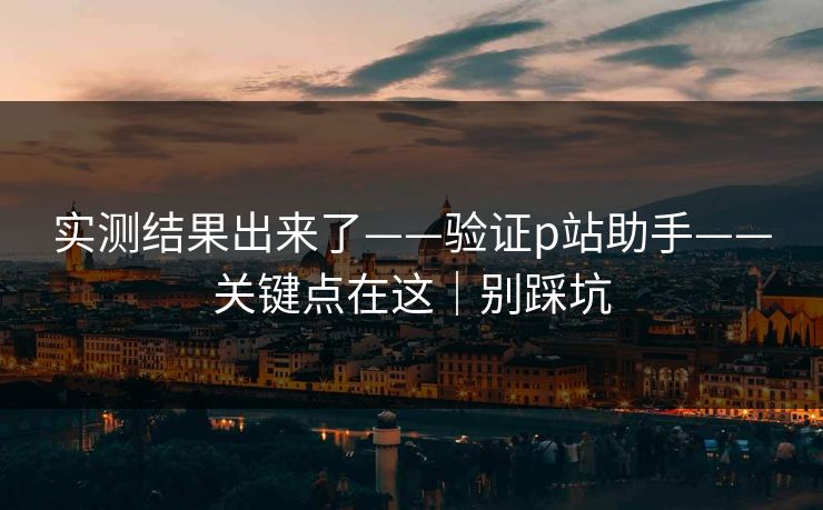 实测结果出来了——验证p站助手——关键点在这｜别踩坑