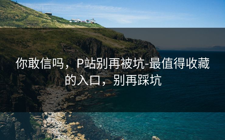 你敢信吗，P站别再被坑-最值得收藏的入口，别再踩坑