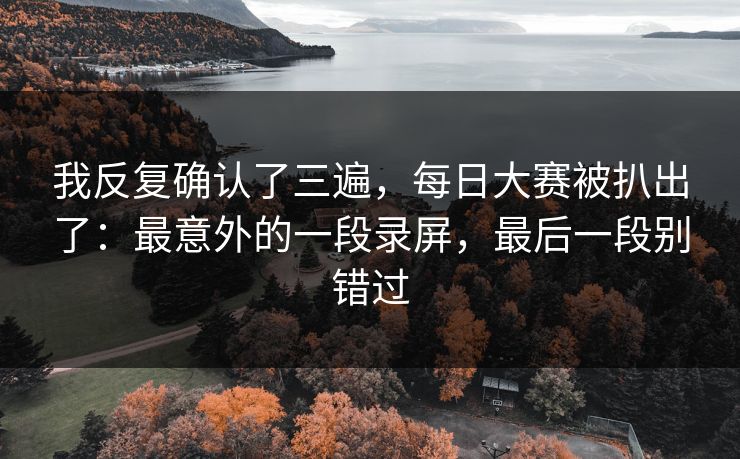 我反复确认了三遍,每日大赛被扒出了:最意外的一段录屏,最后一段别错过 我反复确认了三遍,每日大赛被扒出了:最意外的一段录屏,最后一段别错过