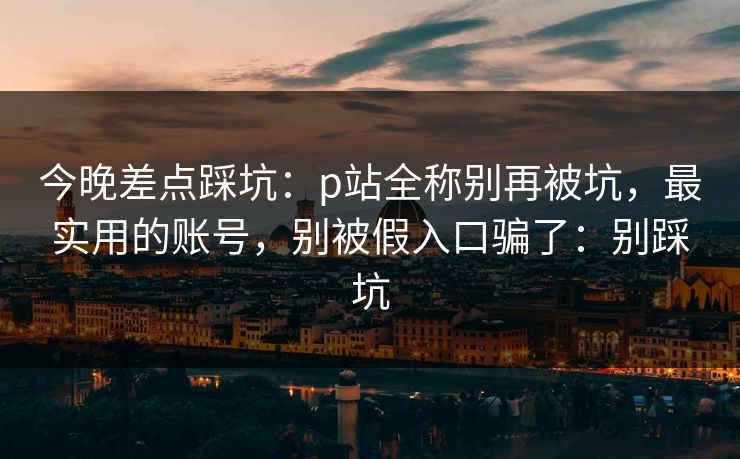 今晚差点踩坑:p站全称别再被坑,最实用的账号,别被假入口骗了:别踩坑 今晚差点踩坑:p站全称别再被坑,最实用的账号,别被假入口骗了:别踩坑