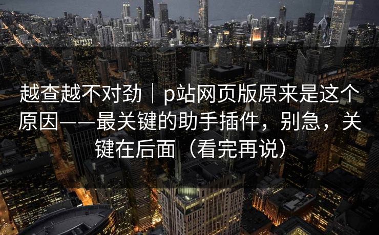 越查越不对劲|p站网页版原来是这个原因——最关键的助手插件,别急,关键在后面(看完再说) 越查越不对劲|p站网页版原来是这个原因——最关键的助手插件,别急,关键在后面(看完再说)