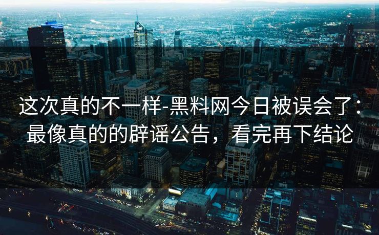 这次真的不一样-黑料网今日被误会了：最像真的的辟谣公告，看完再下结论