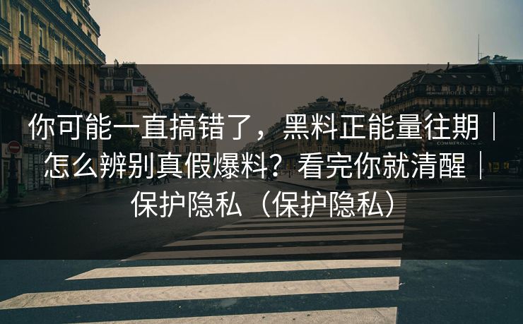 你可能一直搞错了,黑料正能量往期|怎么辨别真假爆料?看完你就清醒|保护隐私(保护隐私) 你可能一直搞错了,黑料正能量往期|怎么辨别真假爆料?看完你就清醒|保护隐私(保护隐私)