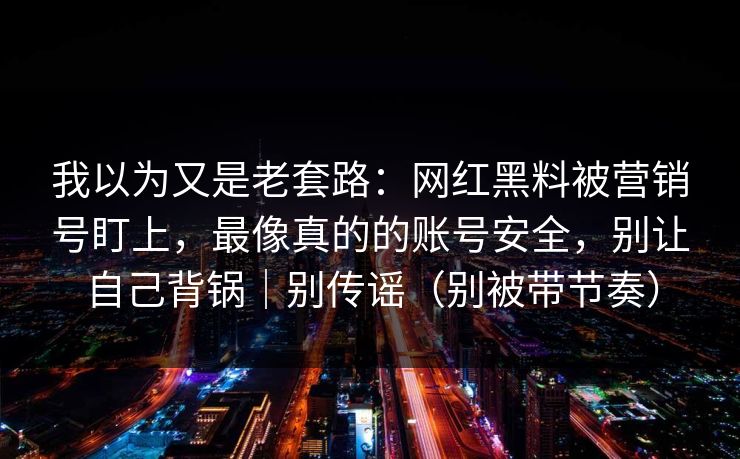 我以为又是老套路：网红黑料被营销号盯上，最像真的的账号安全，别让自己背锅｜别传谣（别被带节奏）