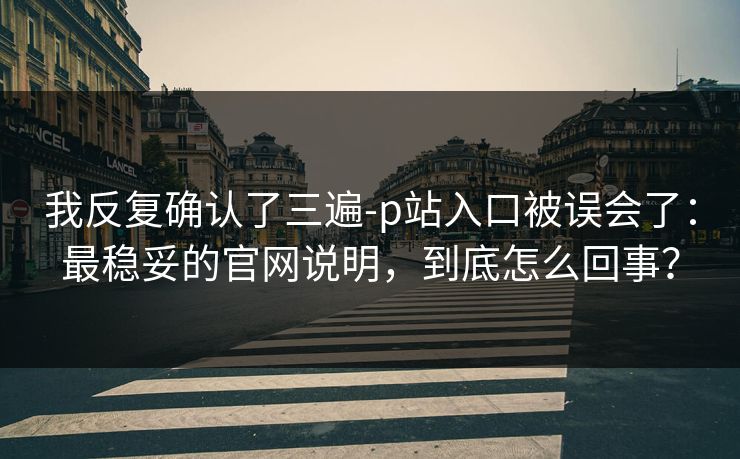 我反复确认了三遍-p站入口被误会了:最稳妥的官网说明,到底怎么回事? 我反复确认了三遍-p站入口被误会了:最稳妥的官网说明,到底怎么回事?