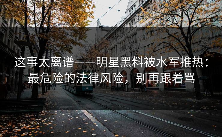 这事太离谱——明星黑料被水军推热:最危险的法律风险,别再跟着骂 这事太离谱——明星黑料被水军推热:最危险的法律风险,别再跟着骂