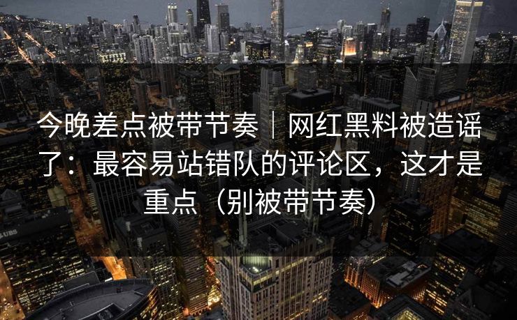 今晚差点被带节奏｜网红黑料被造谣了：最容易站错队的评论区，这才是重点（别被带节奏）
