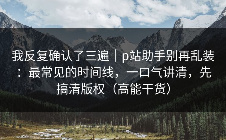 我反复确认了三遍｜p站助手别再乱装：最常见的时间线，一口气讲清，先搞清版权（高能干货）