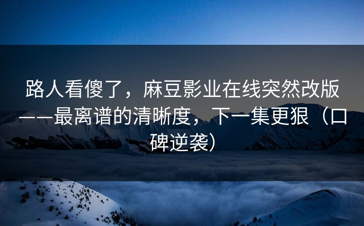 路人看傻了，麻豆影业在线突然改版——最离谱的清晰度，下一集更狠（口碑逆袭）