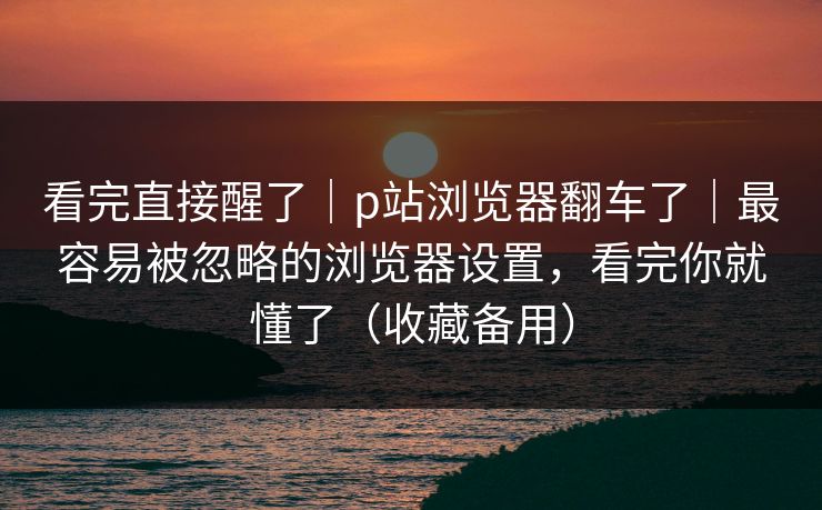 看完直接醒了|p站浏览器翻车了|最容易被忽略的浏览器设置,看完你就懂了(收藏备用) 看完直接醒了|p站浏览器翻车了|最容易被忽略的浏览器设置,看完你就懂了(收藏备用)