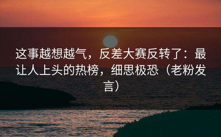 这事越想越气,反差大赛反转了:最让人上头的热榜,细思极恐(老粉发言) 这事越想越气,反差大赛反转了:最让人上头的热榜,细思极恐(老粉发言)