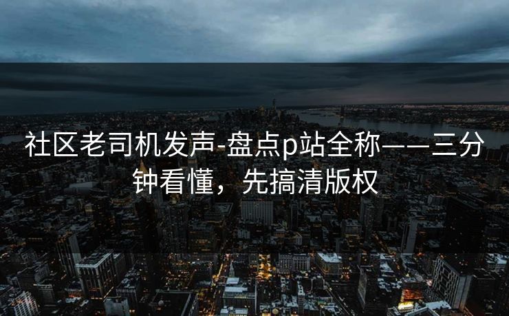 社区老司机发声-盘点p站全称——三分钟看懂,先搞清版权 社区老司机发声-盘点p站全称——三分钟看懂,先搞清版权