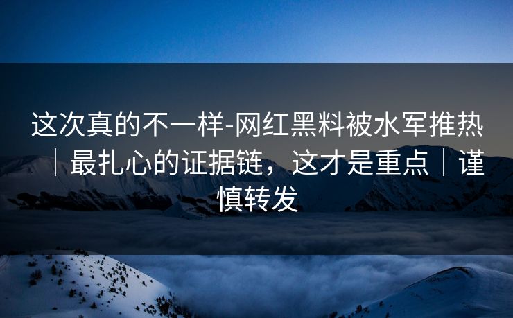 这次真的不一样-网红黑料被水军推热｜最扎心的证据链，这才是重点｜谨慎转发