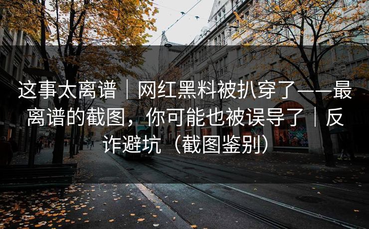 这事太离谱｜网红黑料被扒穿了——最离谱的截图，你可能也被误导了｜反诈避坑（截图鉴别）