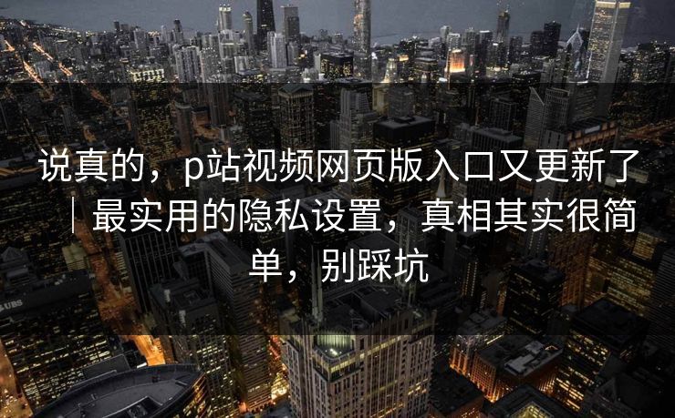 说真的，p站视频网页版入口又更新了｜最实用的隐私设置，真相其实很简单，别踩坑