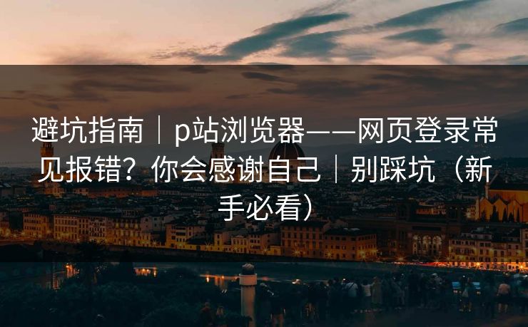 避坑指南｜p站浏览器——网页登录常见报错？你会感谢自己｜别踩坑（新手必看）