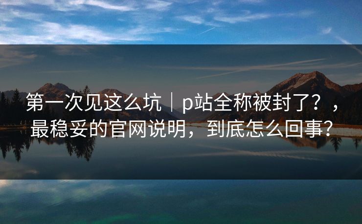 第一次见这么坑|p站全称被封了?,最稳妥的官网说明,到底怎么回事? 第一次见这么坑|p站全称被封了?,最稳妥的官网说明,到底怎么回事?