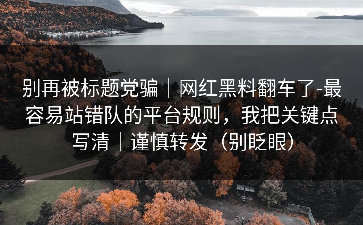别再被标题党骗|网红黑料翻车了-最容易站错队的平台规则,我把关键点写清|谨慎转发(别眨眼) 别再被标题党骗|网红黑料翻车了-最容易站错队的平台规则,我把关键点写清|谨慎转发(别眨眼)