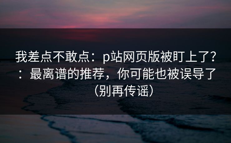 我差点不敢点:p站网页版被盯上了?:最离谱的推荐,你可能也被误导了(别再传谣) 我差点不敢点:p站网页版被盯上了?:最离谱的推荐,你可能也被误导了(别再传谣)