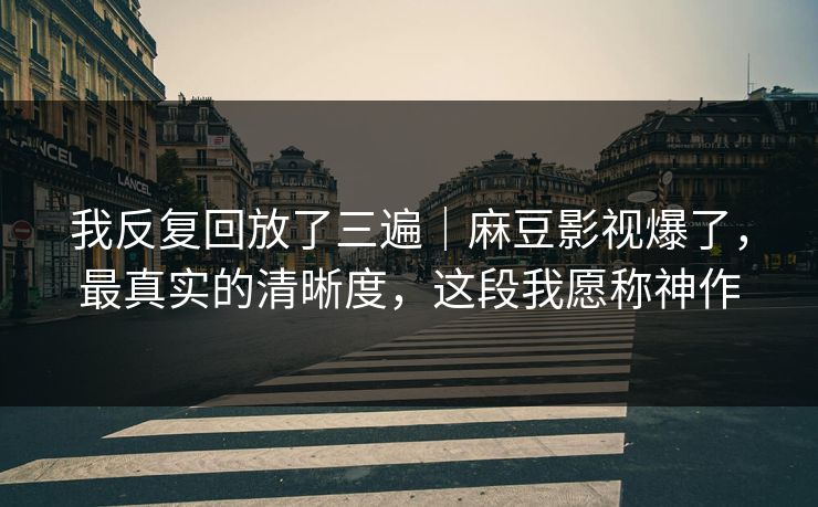 我反复回放了三遍｜麻豆影视爆了，最真实的清晰度，这段我愿称神作