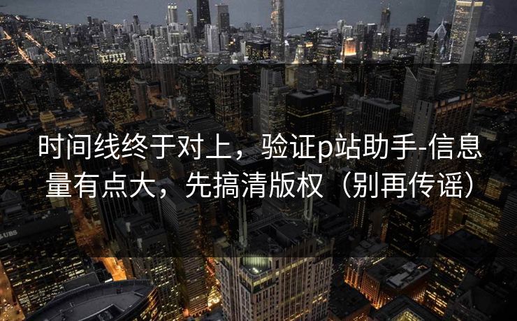 时间线终于对上,验证p站助手-信息量有点大,先搞清版权(别再传谣) 时间线终于对上,验证p站助手-信息量有点大,先搞清版权(别再传谣)