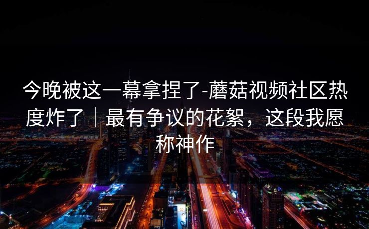 今晚被这一幕拿捏了-蘑菇视频社区热度炸了｜最有争议的花絮，这段我愿称神作
