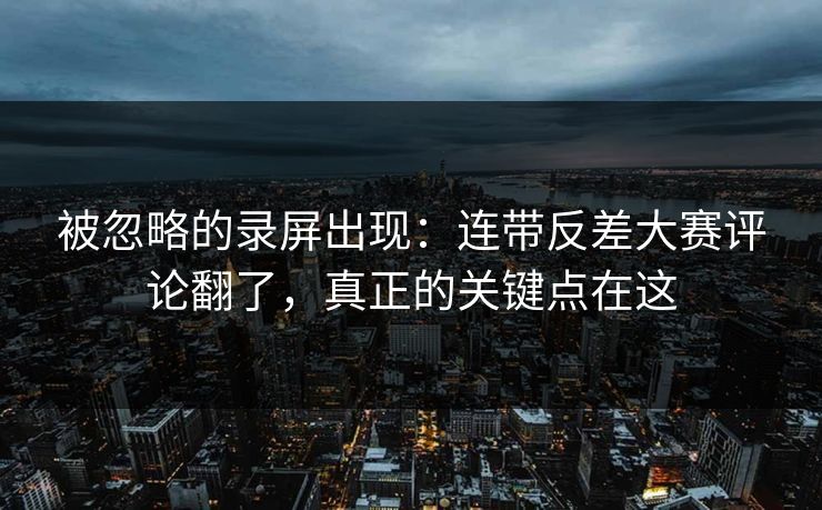 被忽略的录屏出现：连带反差大赛评论翻了，真正的关键点在这