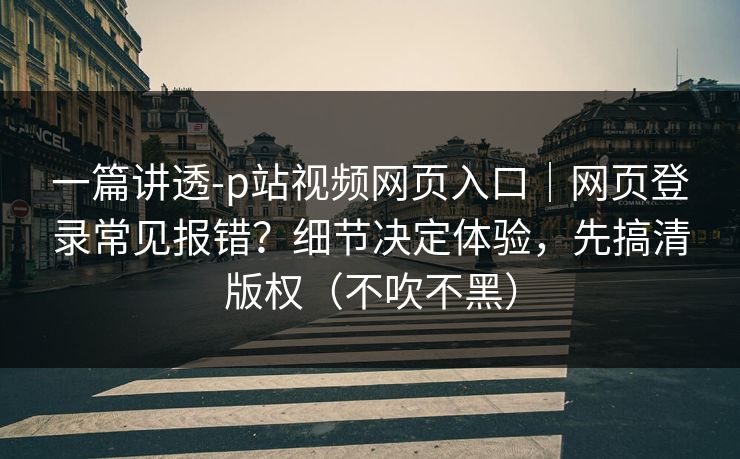 一篇讲透-p站视频网页入口｜网页登录常见报错？细节决定体验，先搞清版权（不吹不黑）