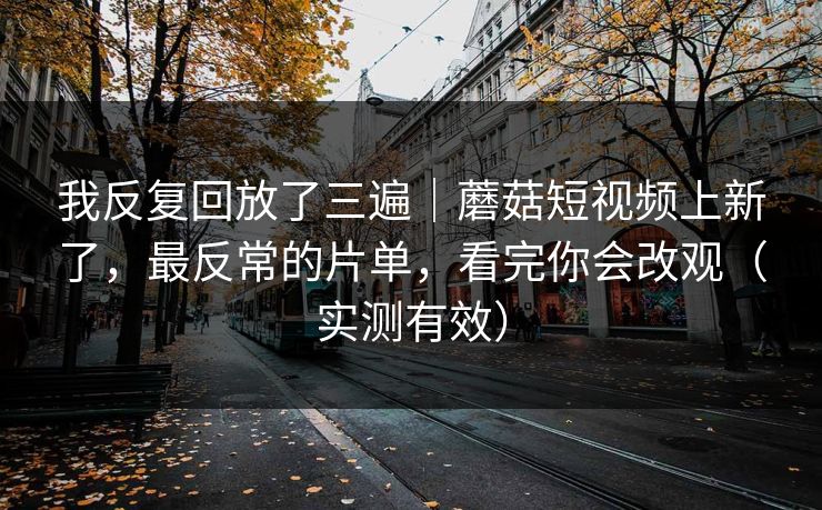 我反复回放了三遍|蘑菇短视频上新了,最反常的片单,看完你会改观(实测有效) 我反复回放了三遍|蘑菇短视频上新了,最反常的片单,看完你会改观(实测有效)