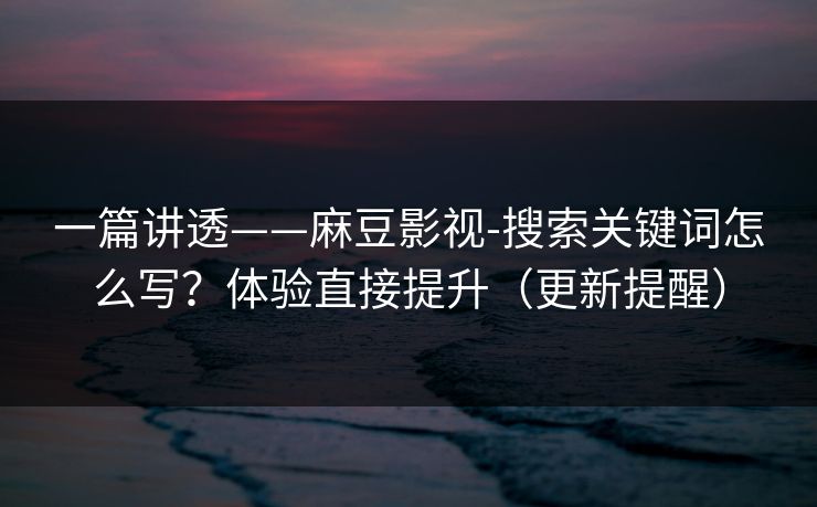一篇讲透——麻豆影视-搜索关键词怎么写？体验直接提升（更新提醒）